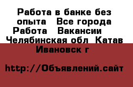 Работа в банке без опыта - Все города Работа » Вакансии   . Челябинская обл.,Катав-Ивановск г.